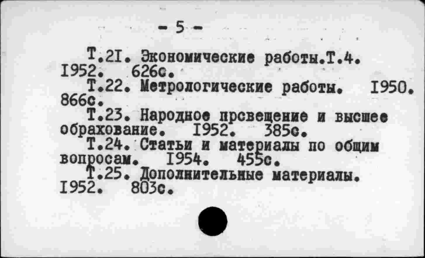 ﻿- 5 -
Т.21» Экономические работы.!.4. 1952.	626с.
Т.22. Метрологические работы. 1950 866с •
Т.23. Народное прсвещение и высшее обрахование. 1952.	385с.
Т.24. Статьи и материалы по общим вопросам. 1954.	455с.
Т.25. Дополнительные материалы.
1952.	803с.